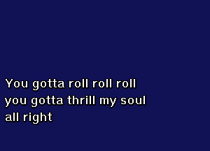 You gotta roll roll roll

you gotta thrill my soul
all right
