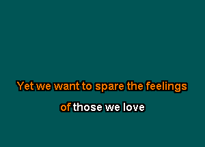 Yet we want to spare the feelings

ofthose we love