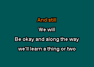 And still
We will

Be okay and along the way

we'll learn a thing or two