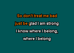 So don't treat me bad

just be glad I am strong

lknow where I belong,

where I belong