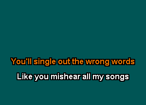 You'll single out the wrong words

Like you mishear all my songs