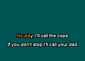 No way, I'll call the cops

If you don't stop I'll call your dad