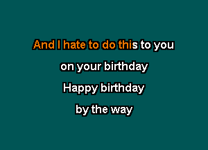 And I hate to do this to you

on your birthday
Happy birthday
by the way