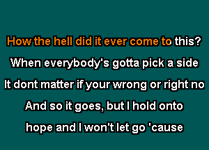 How the hell did it ever come to this?
When everybody's gotta pick a side
It dont matter if your wrong or right no
And so it goes, but I hold onto

hope and I won't let go 'cause