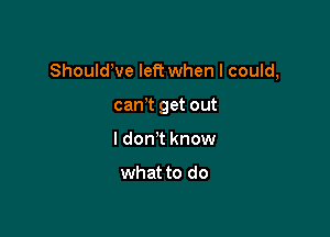 ShouldWe left when I could,

cam get out
I don't know

what to do