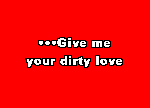 OOOGive me

your dirty love