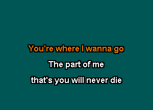 You're where lwanna go

The part of me

that's you will never die