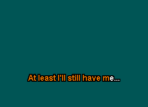 At least I'll still have me...