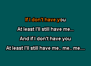 lfl don't have you

At least I'll still have me...

And ifl don't have you

At least I'll still have me.. me.. me....