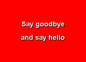 Say goodbye

and say hello