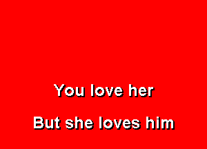 You love her

But she loves him