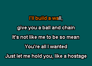 I'll build a wall,

give you a ball and chain

It's not like me to be so mean
You're all I wanted

Just let me hold you, like a hostage