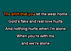 The shirt that you let me wear home
Gold's fake and real love hurts
And nothing hurts when I'm alone
When you're with me

and we're alone