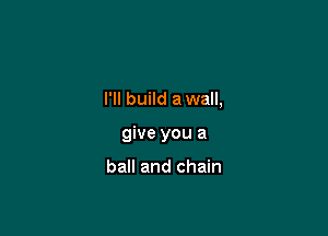 I'll build a wall,

give you a

ball and chain