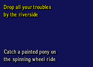 Drop all your troubles
by the riveIside

Catch a painted pony on
the spinning wheel ride