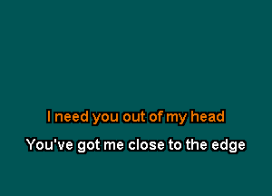 I need you out of my head

You've got me close to the edge