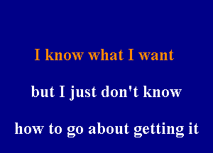 I know what I want

but I just don't know

how to go about getting it