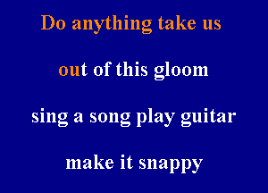 Do anything take us

out of this gloom

sing a song play guitar

make it snappy