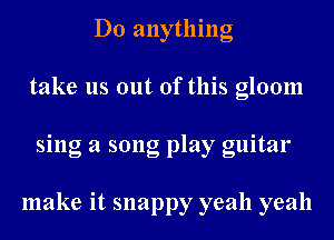 D0 anything
take us out of this gloom
sing a song play guitar

make it snappy yeah yeah