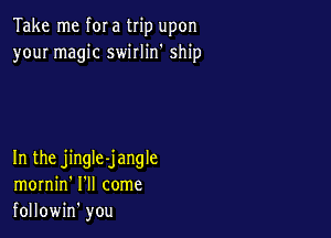 Take me f0! a trip upon
your magic swirlin' ship

In the jingle-jangle
mornin' I'll come
followin' you