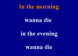 In the morning

wanna die

in the evening

wanna die
