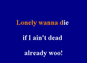 Lonely wanna die

ifI ain't dead

already woo!