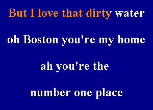 But I love that dirty water

011 Boston you're my home

ah you're the

number one place