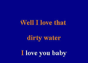 Well I love that

dirty water

I love you baby