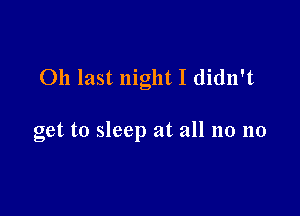 011 last night I didn't

get to sleep at all no no