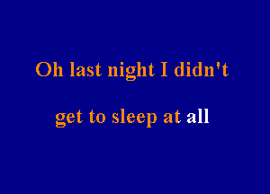 011 last night I didn't

get to sleep at all