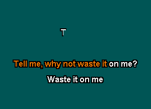 Tell me, why not waste it on me?

Waste it on me