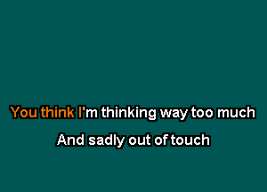 You think I'm thinking way too much

And sadly out of touch