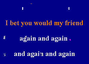 I bet you would my friend

again and again

and again and again