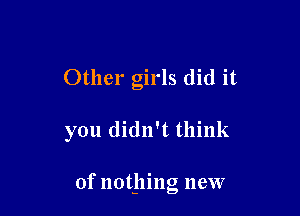 Other girls did it

you didn't think

of nothing new