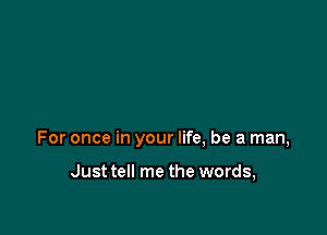 For once in your life, be a man,

Just tell me the words,