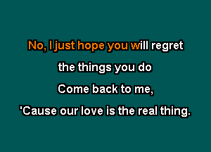 No, Ijust hope you will regret
the things you do

Come back to me,

'Cause our love is the real thing.