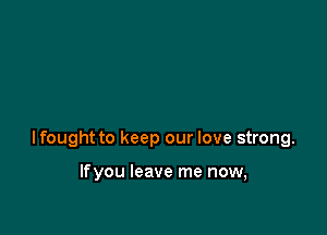 lfought to keep our love strong.

lfyou leave me now,