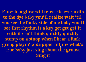 Flow in a glow with electric eyes a dip

to the dye baby you'll realize wait 'til

you see the funky side of me baby you'll
see that rhythm is a key get get get it

with it can't think quickly quickly

stomp on a stoop when I hear a funk

group playin' pide piper follow what's
true baby just sing about the groove

Sing it