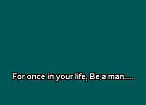 For once in your life, Be a man .....