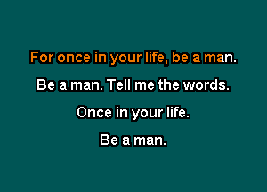 For once in your life, be a man.

Be a man. Tell me the words.

Once in your life.

Be a man.