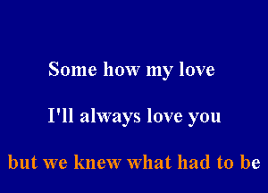 Some how my love

I'll always love you

but we knew What had to be