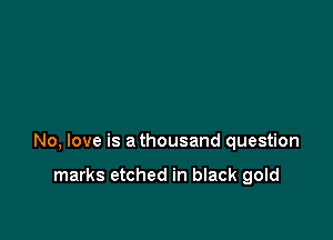 No, love is a thousand question

marks etched in black gold