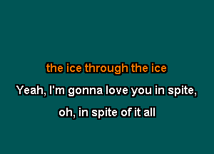 the ice through the ice

Yeah, I'm gonna love you in spite,

oh, in spite of it all