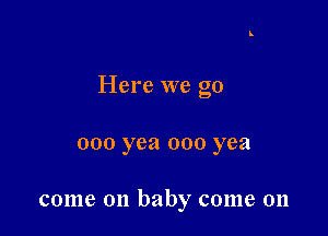 Here we go

000 yea 000 yea

come on baby come on