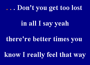 . . . Don't you get too lost
in all I say yeah
there're better times you

know I really feel that way