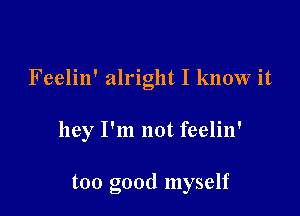 Feelin' alright I know it

hey I'm not feelin'

too good myself