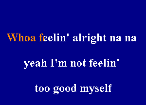 Whoa feelin' alright 11a 11a

yeah I'm not feelin'

too good myself