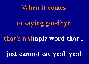 When it comes
to saying goodbye

that's a simple word that I

just cannot say yeah yeah