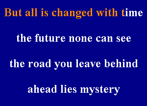 But all is changed With time
the future none can see
the road you leave behind

ahead lies mystery
