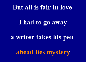 But all is fair in love

I had to go away

a writer takes his pen

ahead lies mystery